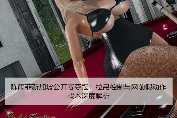 陈雨菲新加坡公开赛夺冠：拉吊控制与网前假动作战术深度解析
